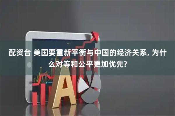配资台 美国要重新平衡与中国的经济关系, 为什么对等和公平更加优先?
