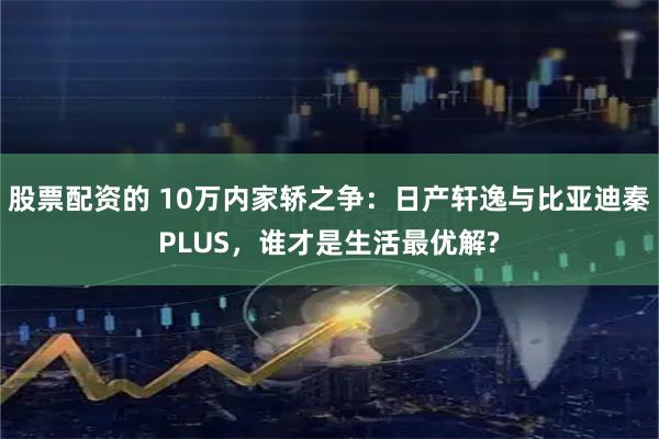 股票配资的 10万内家轿之争：日产轩逸与比亚迪秦PLUS，谁才是生活最优解?