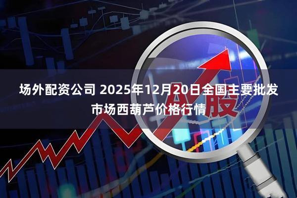 场外配资公司 2025年12月20日全国主要批发市场西葫芦价格行情