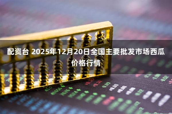 配资台 2025年12月20日全国主要批发市场西瓜价格行情