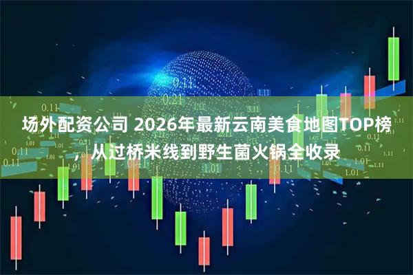 场外配资公司 2026年最新云南美食地图TOP榜，从过桥米线到野生菌火锅全收录