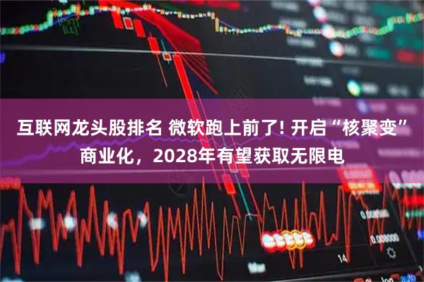 互联网龙头股排名 微软跑上前了! 开启“核聚变”商业化,2028年有望获取无限电