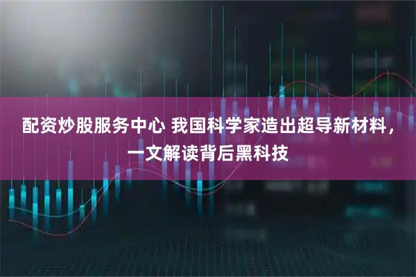 配资炒股服务中心 我国科学家造出超导新材料，一文解读背后黑科技