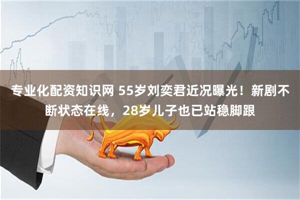 专业化配资知识网 55岁刘奕君近况曝光！新剧不断状态在线，28岁儿子也已站稳脚跟