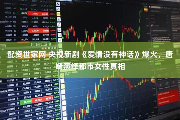 配资世家网 央视新剧《爱情没有神话》爆火，唐嫣演绎都市女性真相