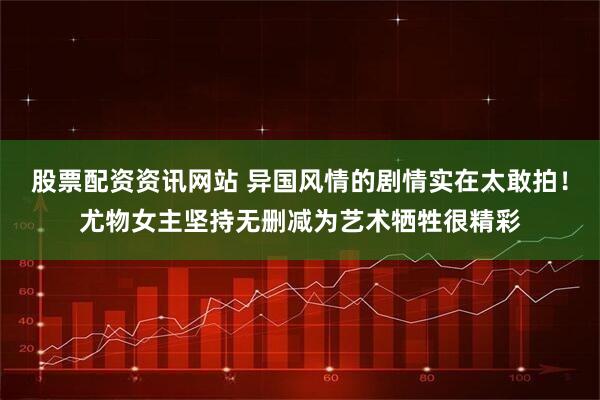 股票配资资讯网站 异国风情的剧情实在太敢拍！尤物女主坚持无删减为艺术牺牲很精彩