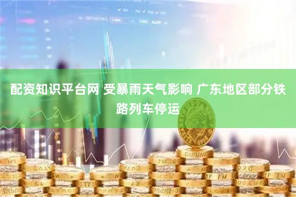 配资知识平台网 受暴雨天气影响 广东地区部分铁路列车停运