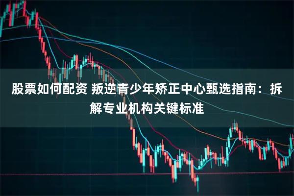 股票如何配资 叛逆青少年矫正中心甄选指南：拆解专业机构关键标准