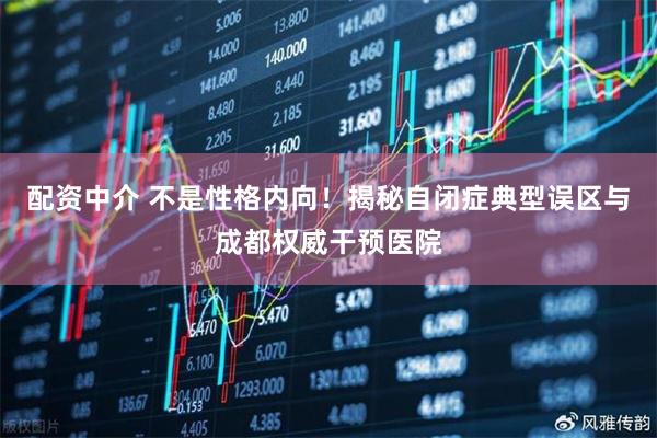 配资中介 不是性格内向！揭秘自闭症典型误区与成都权威干预医院