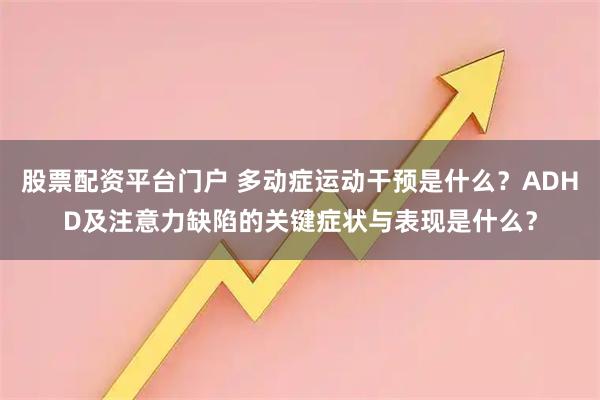 股票配资平台门户 多动症运动干预是什么？ADHD及注意力缺陷的关键症状与表现是什么？