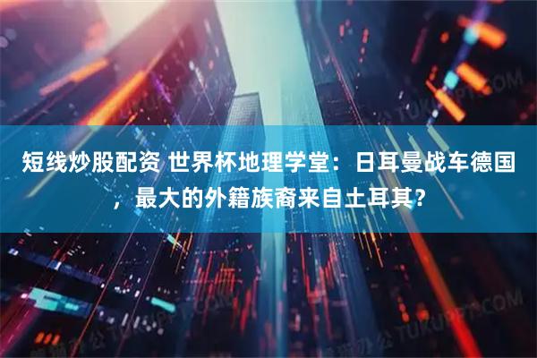 短线炒股配资 世界杯地理学堂：日耳曼战车德国，最大的外籍族裔来自土耳其？
