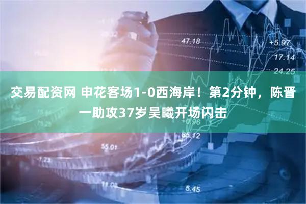 交易配资网 申花客场1-0西海岸！第2分钟，陈晋一助攻37岁吴曦开场闪击