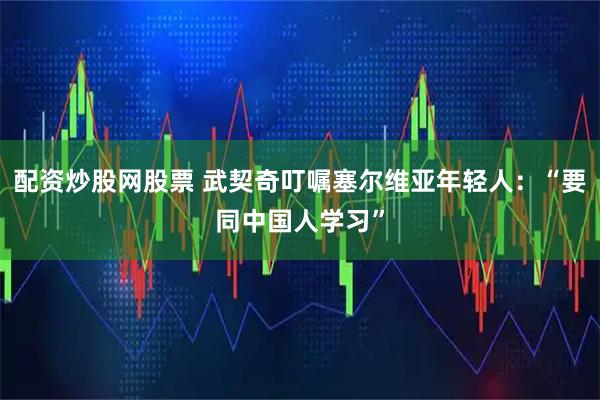 配资炒股网股票 武契奇叮嘱塞尔维亚年轻人：“要同中国人学习”