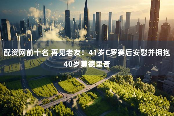 配资网前十名 再见老友！41岁C罗赛后安慰并拥抱40岁莫德里奇