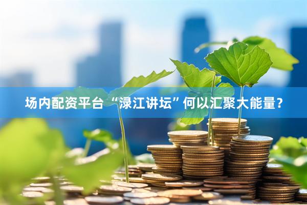 场内配资平台 “渌江讲坛”何以汇聚大能量？