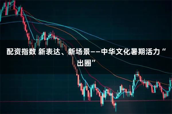 配资指数 新表达、新场景——中华文化暑期活力“出圈”