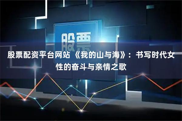 股票配资平台网站 《我的山与海》：书写时代女性的奋斗与亲情之歌