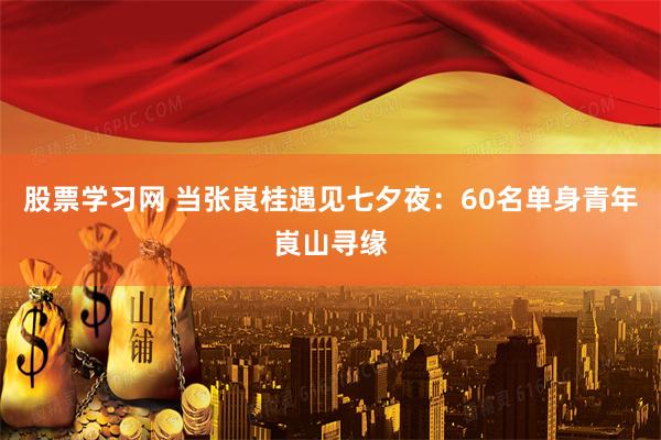 股票学习网 当张崀桂遇见七夕夜：60名单身青年崀山寻缘