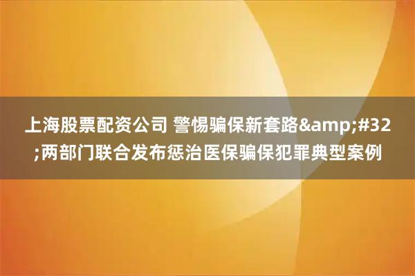 上海股票配资公司 警惕骗保新套路 两部门联合发布惩治医保骗保犯罪典型案例