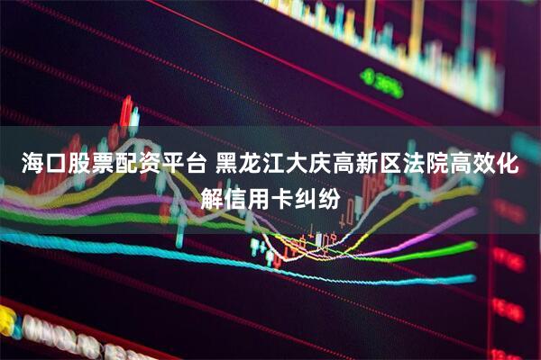 海口股票配资平台 黑龙江大庆高新区法院高效化解信用卡纠纷