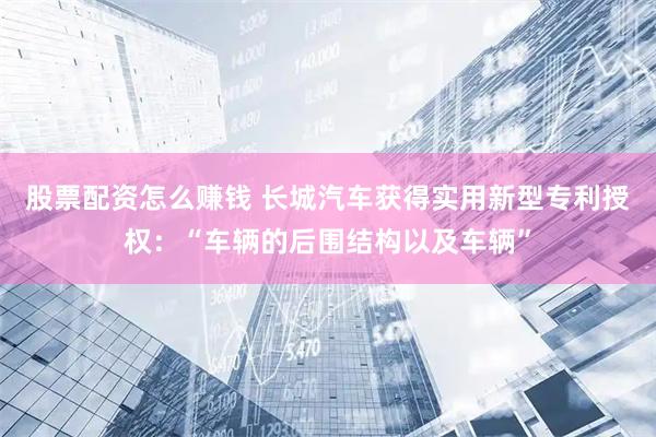 股票配资怎么赚钱 长城汽车获得实用新型专利授权：“车辆的后围结构以及车辆”