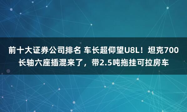 前十大证券公司排名 车长超仰望U8L！坦克700长轴六座插混来了，带2.5吨拖挂可拉房车