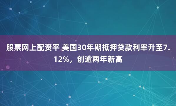 股票网上配资平 美国30年期抵押贷款利率升至7.12%，创逾两年新高