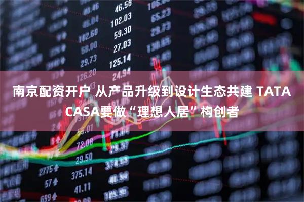 南京配资开户 从产品升级到设计生态共建 TATACASA要做“理想人居”构创者