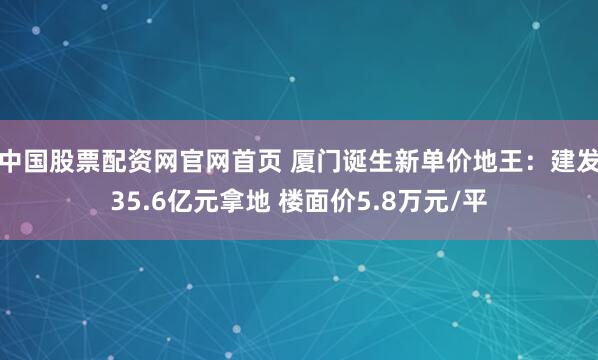 中国股票配资网官网首页 厦门诞生新单价地王：建发35.6亿元拿地 楼面价5.8万元/平