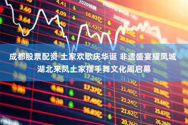 成都股票配资 土家欢歌庆华诞 非遗盛宴耀凤城 湖北来凤土家摆手舞文化周启幕