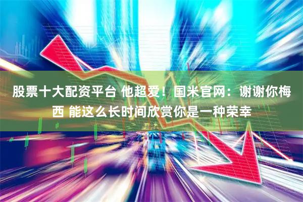 股票十大配资平台 他超爱！国米官网：谢谢你梅西 能这么长时间欣赏你是一种荣幸