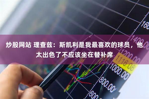炒股网站 理查兹:斯凯利是我最喜欢的球员,他太出色了不应该坐在替补席